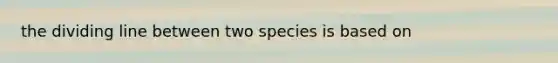 the dividing line between two species is based on