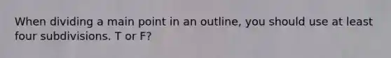 When dividing a main point in an outline, you should use at least four subdivisions. T or F?