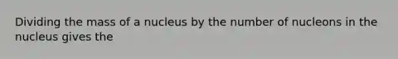 Dividing the mass of a nucleus by the number of nucleons in the nucleus gives the