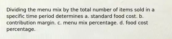 Dividing the menu mix by the total number of items sold in a specific time period determines a. standard food cost. b. contribution margin. c. menu mix percentage. d. food cost percentage.