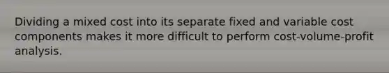 Dividing a mixed cost into its separate fixed and variable cost components makes it more difficult to perform cost-volume-profit analysis.