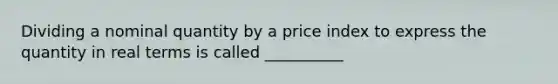 Dividing a nominal quantity by a price index to express the quantity in real terms is called __________