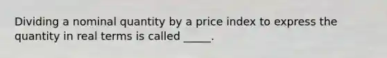 Dividing a nominal quantity by a price index to express the quantity in real terms is called _____.