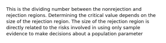 This is the dividing number between the nonrejection and rejection regions. Determining the critical value depends on the size of the rejection region. The size of the rejection region is directly related to the risks involved in using only sample evidence to make decisions about a population parameter