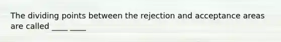 The dividing points between the rejection and acceptance areas are called ____ ____