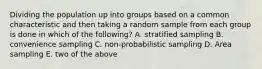 Dividing the population up into groups based on a common characteristic and then taking a random sample from each group is done in which of the following? A. stratified sampling B. convenience sampling C. non-probabilistic sampling D. Area sampling E. two of the above