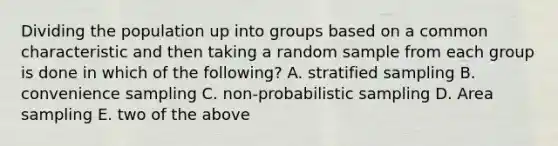 Dividing the population up into groups based on a common characteristic and then taking a random sample from each group is done in which of the following? A. stratified sampling B. convenience sampling C. non-probabilistic sampling D. Area sampling E. two of the above