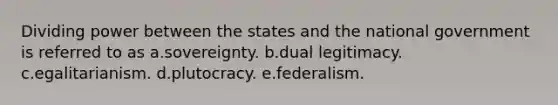 Dividing power between the states and the national government is referred to as a.sovereignty. b.dual legitimacy. c.egalitarianism. d.plutocracy. e.federalism.