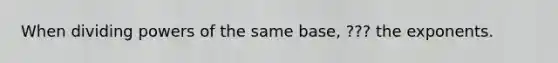 When dividing powers of the same base, ??? the exponents.