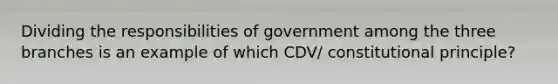 Dividing the responsibilities of government among the three branches is an example of which CDV/ constitutional principle?