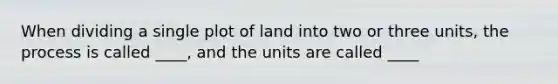 When dividing a single plot of land into two or three units, the process is called ____, and the units are called ____