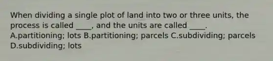 When dividing a single plot of land into two or three units, the process is called ____, and the units are called ____. A.partitioning; lots B.partitioning; parcels C.subdividing; parcels D.subdividing; lots