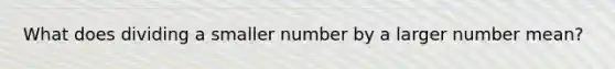 What does dividing a smaller number by a larger number mean?