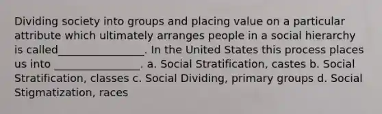 Dividing society into groups and placing value on a particular attribute which ultimately arranges people in a social hierarchy is called________________. In the United States this process places us into ________________. a. Social Stratification, castes b. Social Stratification, classes c. Social Dividing, primary groups d. Social Stigmatization, races