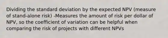 Dividing the standard deviation by the expected NPV (measure of stand-alone risk) -Measures the amount of risk per dollar of NPV, so the coefficient of variation can be helpful when comparing the risk of projects with different NPVs