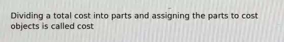 Dividing a total cost into parts and assigning the parts to cost objects is called cost