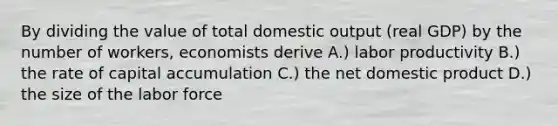 By dividing the value of total domestic output (real GDP) by the number of workers, economists derive A.) labor productivity B.) the rate of capital accumulation C.) the net domestic product D.) the size of the labor force