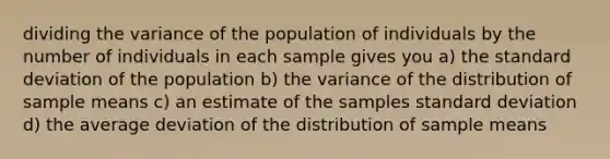 dividing the variance of the population of individuals by the number of individuals in each sample gives you a) the <a href='https://www.questionai.com/knowledge/kqGUr1Cldy-standard-deviation' class='anchor-knowledge'>standard deviation</a> of the population b) the variance of the distribution of sample means c) an estimate of the samples standard deviation d) the average deviation of the distribution of sample means