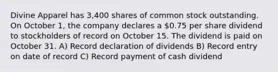 Divine Apparel has 3,400 shares of common stock outstanding. On October 1, the company declares a 0.75 per share dividend to stockholders of record on October 15. The dividend is paid on October 31. A) Record declaration of dividends B) Record entry on date of record C) Record payment of cash dividend