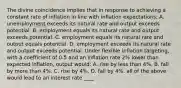 The divine coincidence implies that in response to achieving a constant rate of inflation in line with inflation​ expectations: A. unemployment exceeds its natural rate and output exceeds potential. B. employment equals its natural rate and output exceeds potential. C. employment equals its natural rate and output equals potential. D. employment exceeds its natural rate and output exceeds potential. Under flexible inflation targeting​, with a coefficient of 0.5 and an inflation rate 2​% lower than expected​ inflation, output​ would: A. rise by less than 4​%. B. fall by more than 4​%. C. rise by 4​%. D. fall by 4​%. all of the above would lead to an interest rate ____