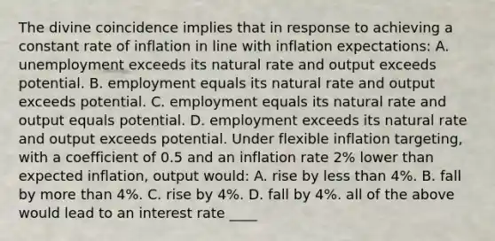 The divine coincidence implies that in response to achieving a constant rate of inflation in line with inflation​ expectations: A. unemployment exceeds its natural rate and output exceeds potential. B. employment equals its natural rate and output exceeds potential. C. employment equals its natural rate and output equals potential. D. employment exceeds its natural rate and output exceeds potential. Under flexible inflation targeting​, with a coefficient of 0.5 and an inflation rate 2​% lower than expected​ inflation, output​ would: A. rise by <a href='https://www.questionai.com/knowledge/k7BtlYpAMX-less-than' class='anchor-knowledge'>less than</a> 4​%. B. fall by <a href='https://www.questionai.com/knowledge/keWHlEPx42-more-than' class='anchor-knowledge'>more than</a> 4​%. C. rise by 4​%. D. fall by 4​%. all of the above would lead to an interest rate ____