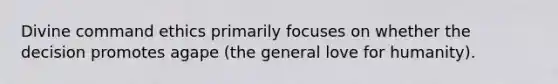 Divine command ethics primarily focuses on whether the decision promotes agape (the general love for humanity).