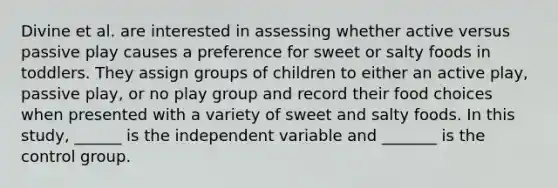 Divine et al. are interested in assessing whether active versus passive play causes a preference for sweet or salty foods in toddlers. They assign groups of children to either an active play, passive play, or no play group and record their food choices when presented with a variety of sweet and salty foods. In this study, ______ is the independent variable and _______ is the control group.