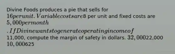 Divine Foods produces a pie that sells for 16 per unit. Variable costs are8 per unit and fixed costs are 5,000 per month. If Divine wants to generate operating income of11,000, compute the margin of safety in dollars. 32,00022,000 10,000625