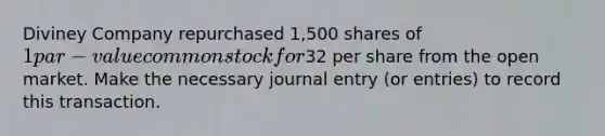 Diviney Company repurchased 1,500 shares of 1 par-value common stock for32 per share from the open market. Make the necessary journal entry (or entries) to record this transaction.