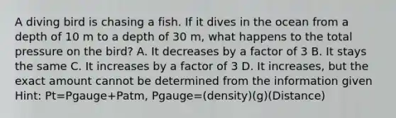 A diving bird is chasing a fish. If it dives in the ocean from a depth of 10 m to a depth of 30 m, what happens to the total pressure on the bird? A. It decreases by a factor of 3 B. It stays the same C. It increases by a factor of 3 D. It increases, but the exact amount cannot be determined from the information given Hint: Pt=Pgauge+Patm, Pgauge=(density)(g)(Distance)