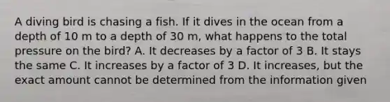 A diving bird is chasing a fish. If it dives in the ocean from a depth of 10 m to a depth of 30 m, what happens to the total pressure on the bird? A. It decreases by a factor of 3 B. It stays the same C. It increases by a factor of 3 D. It increases, but the exact amount cannot be determined from the information given