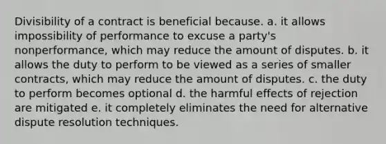 Divisibility of a contract is beneficial because. a. it allows impossibility of performance to excuse a party's nonperformance, which may reduce the amount of disputes. b. it allows the duty to perform to be viewed as a series of smaller contracts, which may reduce the amount of disputes. c. the duty to perform becomes optional d. the harmful effects of rejection are mitigated e. it completely eliminates the need for alternative dispute resolution techniques.