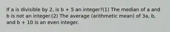 If a is divisible by 2, is b + 5 an integer?(1) The median of a and b is not an integer.(2) The average (arithmetic mean) of 3a, b, and b + 10 is an even integer.