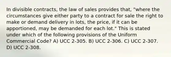 In divisible contracts, the law of sales provides that, "where the circumstances give either party to a contract for sale the right to make or demand delivery in lots, the price, if it can be apportioned, may be demanded for each lot." This is stated under which of the following provisions of the Uniform Commercial Code? A) UCC 2-305. B) UCC 2-306. C) UCC 2-307. D) UCC 2-308.