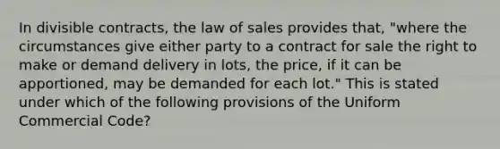 In divisible contracts, the law of sales provides that, "where the circumstances give either party to a contract for sale the right to make or demand delivery in lots, the price, if it can be apportioned, may be demanded for each lot." This is stated under which of the following provisions of the Uniform Commercial Code?