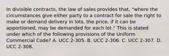 In divisible contracts, the law of sales provides that, "where the circumstances give either party to a contract for sale the right to make or demand delivery in lots, the price, if it can be apportioned, may be demanded for each lot." This is stated under which of the following provisions of the Uniform Commercial Code? A. UCC 2-305. B. UCC 2-306. C. UCC 2-307. D. UCC 2-308.