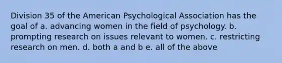 Division 35 of the American Psychological Association has the goal of a. advancing women in the field of psychology. b. prompting research on issues relevant to women. c. restricting research on men. d. both a and b e. all of the above