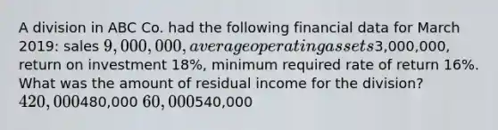 A division in ABC Co. had the following financial data for March 2019: sales 9,000,000, average operating assets3,000,000, return on investment 18%, minimum required rate of return 16%. What was the amount of residual income for the division? 420,000480,000 60,000540,000