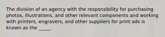 The division of an agency with the responsibility for purchasing photos, illustrations, and other relevant components and working with printers, engravers, and other suppliers for print ads is known as the _____.