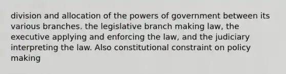 division and allocation of the powers of government between its various branches. the legislative branch making law, the executive applying and enforcing the law, and the judiciary interpreting the law. Also constitutional constraint on policy making