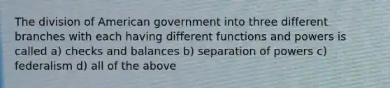 The division of American government into three different branches with each having different functions and powers is called a) checks and balances b) separation of powers c) federalism d) all of the above