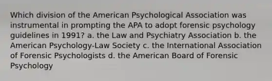 Which division of the American Psychological Association was instrumental in prompting the APA to adopt forensic psychology guidelines in 1991? a. the Law and Psychiatry Association b. the American Psychology-Law Society c. the International Association of Forensic Psychologists d. the American Board of Forensic Psychology