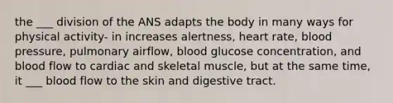 the ___ division of the ANS adapts the body in many ways for physical activity- in increases alertness, heart rate, blood pressure, pulmonary airflow, blood glucose concentration, and blood flow to cardiac and skeletal muscle, but at the same time, it ___ blood flow to the skin and digestive tract.