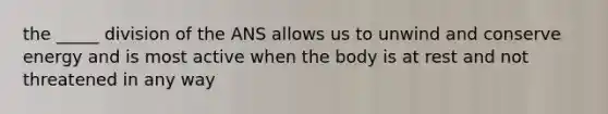 the _____ division of the ANS allows us to unwind and conserve energy and is most active when the body is at rest and not threatened in any way