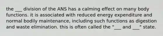 the ___ division of the ANS has a calming effect on many body functions. it is associated with reduced energy expenditure and normal bodily maintenance, including such functions as digestion and waste elimination. this is often called the "___ and ___" state.