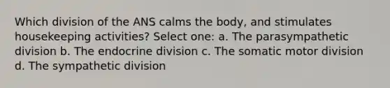 Which division of the ANS calms the body, and stimulates housekeeping activities? Select one: a. The parasympathetic division b. The endocrine division c. The somatic motor division d. The sympathetic division