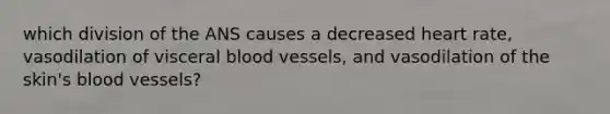 which division of the ANS causes a decreased heart rate, vasodilation of visceral <a href='https://www.questionai.com/knowledge/kZJ3mNKN7P-blood-vessels' class='anchor-knowledge'>blood vessels</a>, and vasodilation of the skin's blood vessels?