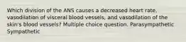 Which division of the ANS causes a decreased heart rate, vasodilation of visceral blood vessels, and vasodilation of the skin's blood vessels? Multiple choice question. Parasympathetic Sympathetic