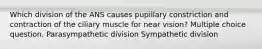 Which division of the ANS causes pupillary constriction and contraction of the ciliary muscle for near vision? Multiple choice question. Parasympathetic division Sympathetic division