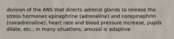 division of the ANS that directs adrenal glands to release the stress hormones epinephrine (adrenaline) and norepinephrin (nonadrenaline); heart rate and blood pressure increase, pupils dilate, etc.; in many situations, arousal is adaptive